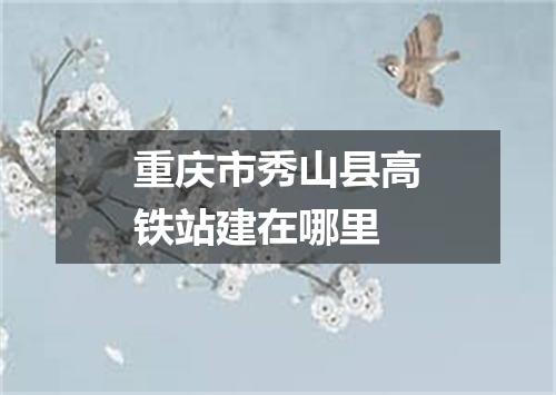 重庆市秀山县高铁站建在哪里