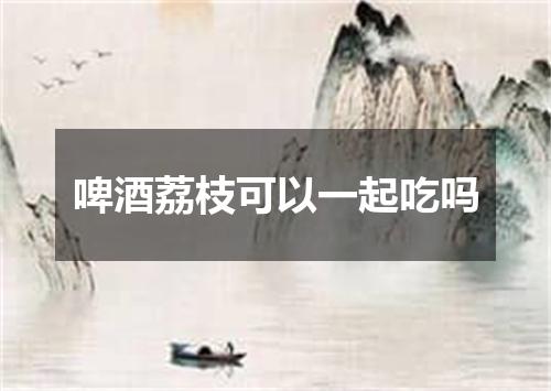 啤酒荔枝可以一起吃吗