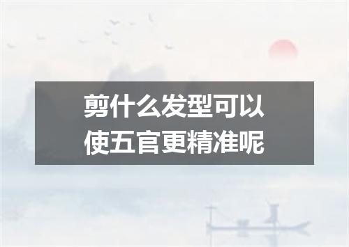 剪什么发型可以使五官更精准呢