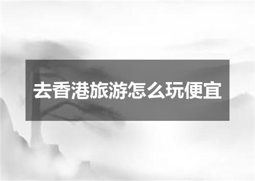 去香港旅游怎么玩便宜