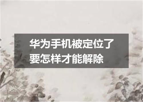 华为手机被定位了要怎样才能解除
