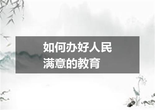 如何办好人民满意的教育