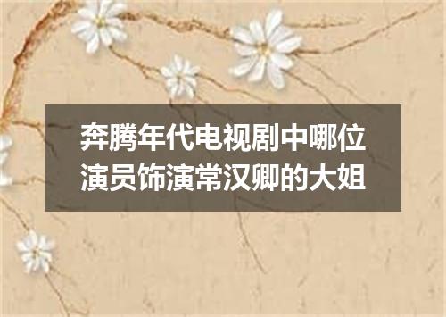 奔腾年代电视剧中哪位演员饰演常汉卿的大姐