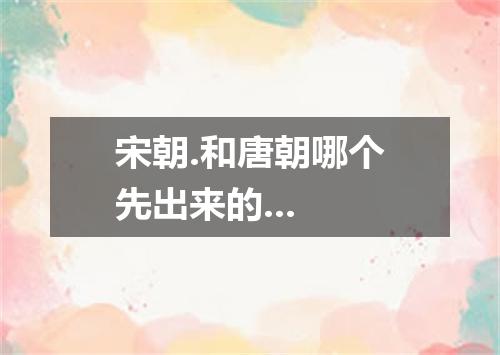 宋朝.和唐朝哪个先出来的...