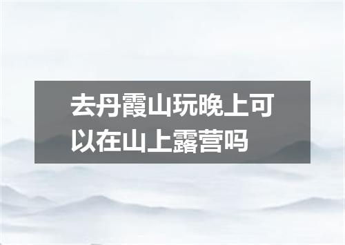 去丹霞山玩晚上可以在山上露营吗