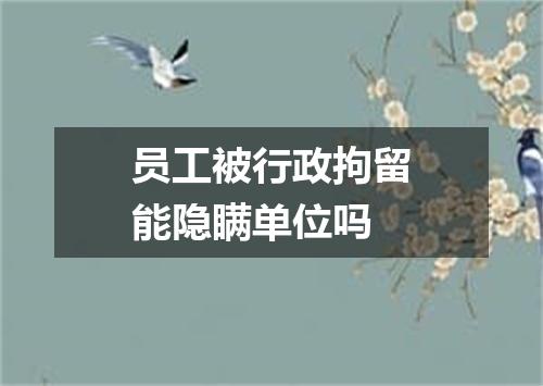 员工被行政拘留能隐瞒单位吗