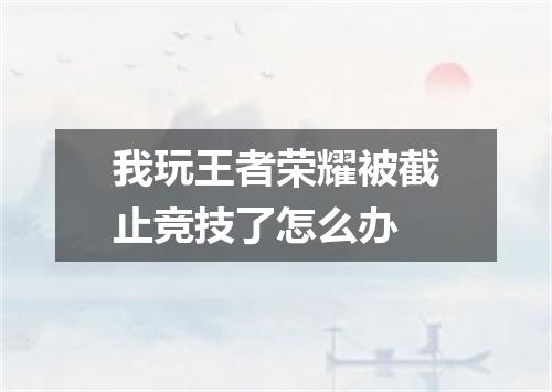 我玩王者荣耀被截止竞技了怎么办