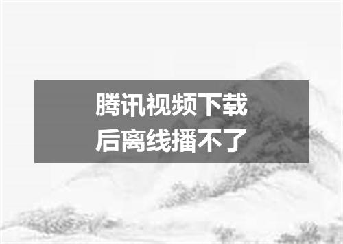 腾讯视频下载后离线播不了