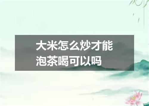 大米怎么炒才能泡茶喝可以吗