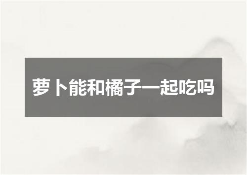 萝卜能和橘子一起吃吗