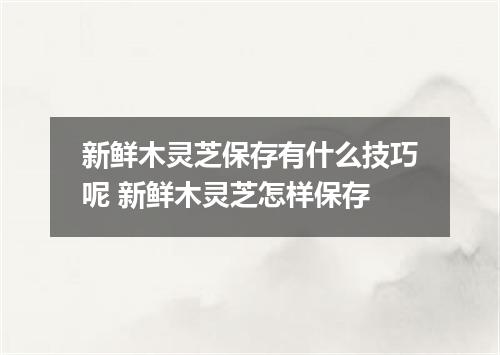 新鲜木灵芝保存有什么技巧呢 新鲜木灵芝怎样保存