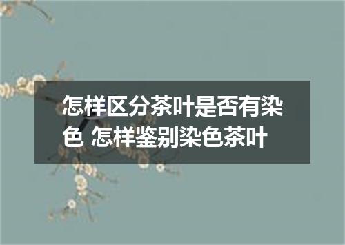 怎样区分茶叶是否有染色 怎样鉴别染色茶叶