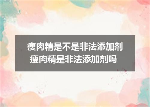 瘦肉精是不是非法添加剂 瘦肉精是非法添加剂吗
