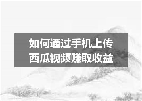 如何通过手机上传西瓜视频赚取收益