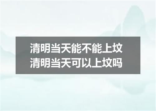 清明当天能不能上坟 清明当天可以上坟吗