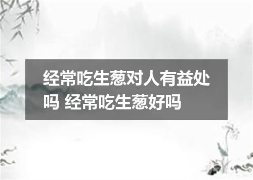 经常吃生葱对人有益处吗 经常吃生葱好吗