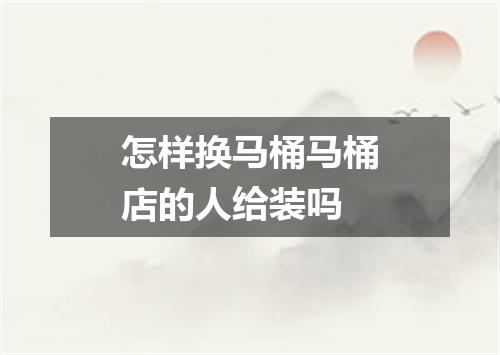 怎样换马桶马桶店的人给装吗