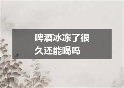 啤酒冰冻了很久还能喝吗