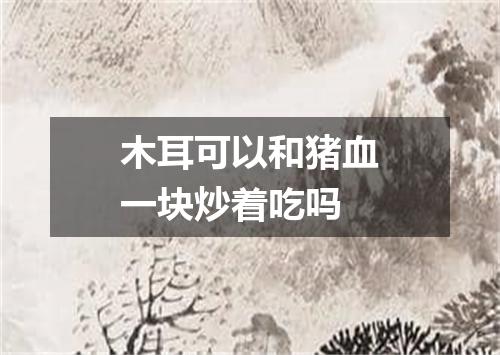 木耳可以和猪血一块炒着吃吗
