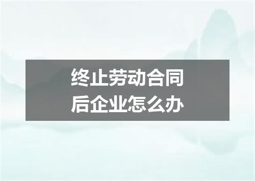 终止劳动合同后企业怎么办