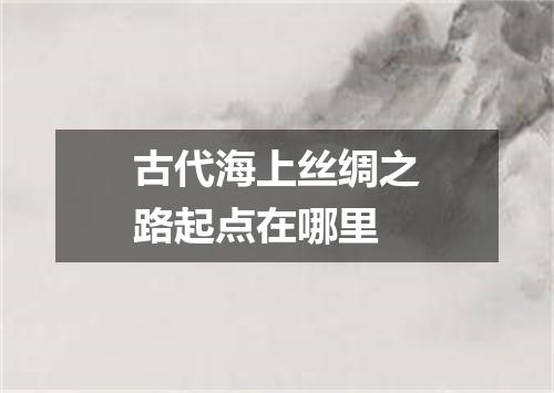古代海上丝绸之路起点在哪里