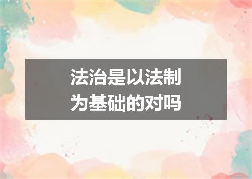 法治是以法制为基础的对吗