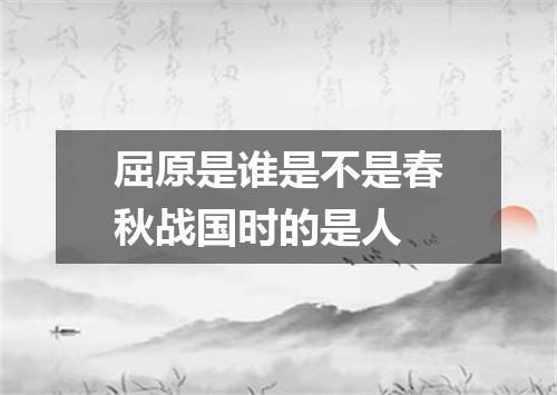 屈原是谁是不是春秋战国时的是人