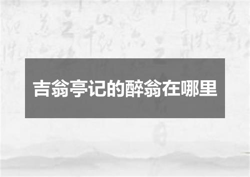 吉翁亭记的醉翁在哪里