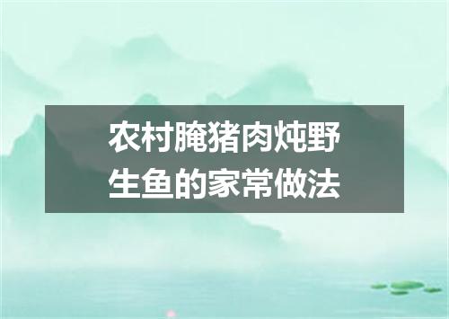 农村腌猪肉炖野生鱼的家常做法