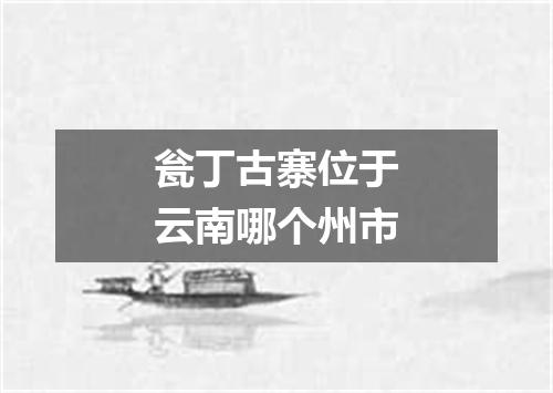 瓮丁古寨位于云南哪个州市