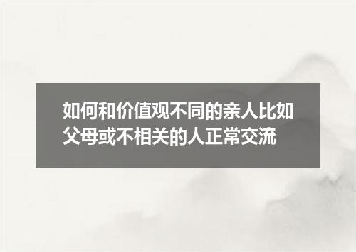 如何和价值观不同的亲人比如父母或不相关的人正常交流