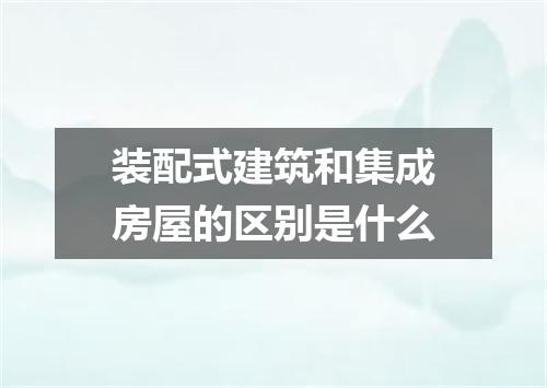 装配式建筑和集成房屋的区别是什么