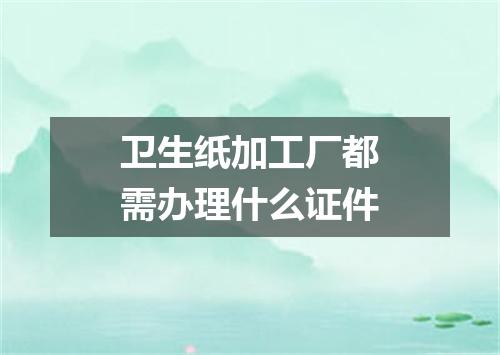 卫生纸加工厂都需办理什么证件