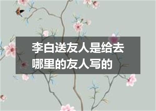李白送友人是给去哪里的友人写的