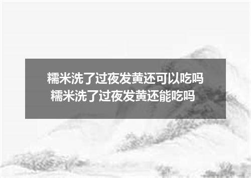 糯米洗了过夜发黄还可以吃吗 糯米洗了过夜发黄还能吃吗