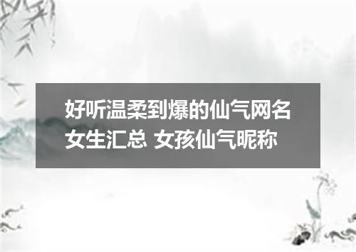 好听温柔到爆的仙气网名女生汇总 女孩仙气昵称