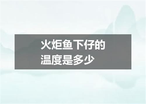 火炬鱼下仔的温度是多少
