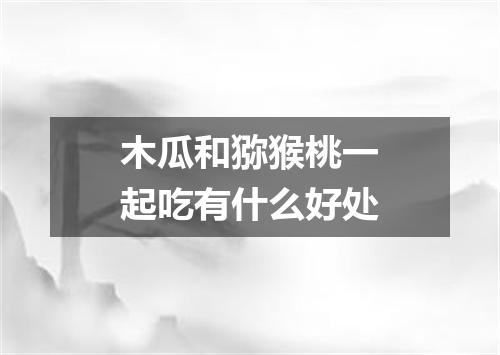 木瓜和猕猴桃一起吃有什么好处