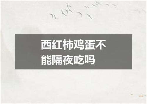 西红柿鸡蛋不能隔夜吃吗