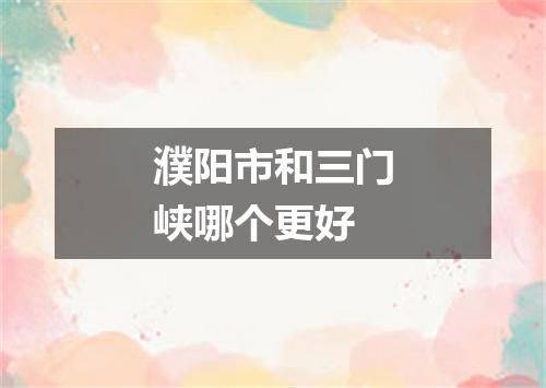 濮阳市和三门峡哪个更好