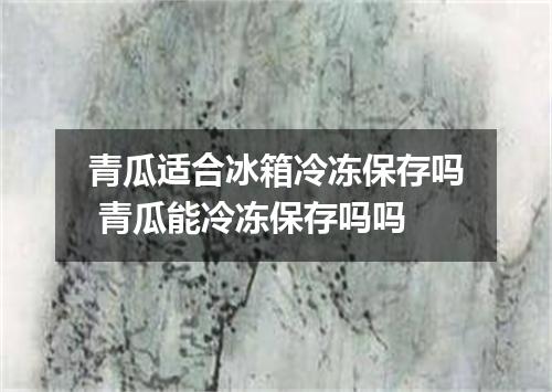 青瓜适合冰箱冷冻保存吗 青瓜能冷冻保存吗吗
