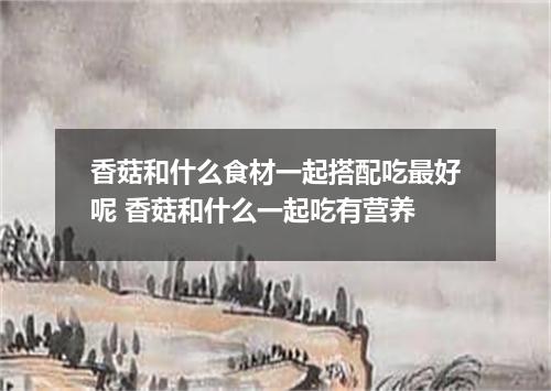 香菇和什么食材一起搭配吃最好呢 香菇和什么一起吃有营养