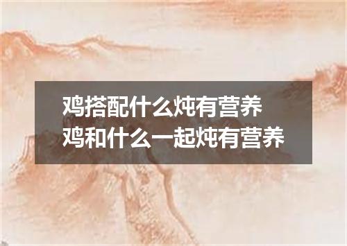 鸡搭配什么炖有营养 鸡和什么一起炖有营养