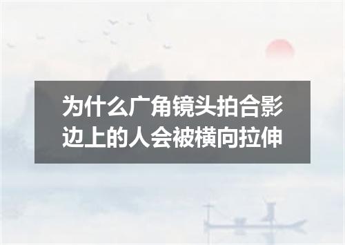 为什么广角镜头拍合影边上的人会被横向拉伸