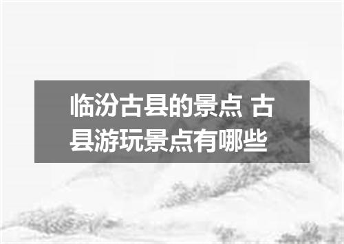 临汾古县的景点 古县游玩景点有哪些