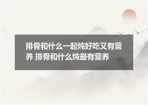 排骨和什么一起炖好吃又有营养 排骨和什么炖最有营养