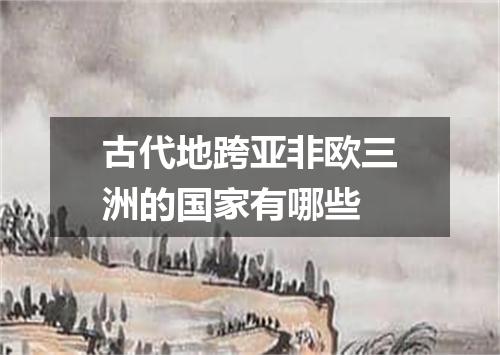 古代地跨亚非欧三洲的国家有哪些