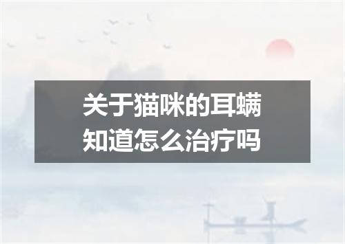 关于猫咪的耳螨知道怎么治疗吗