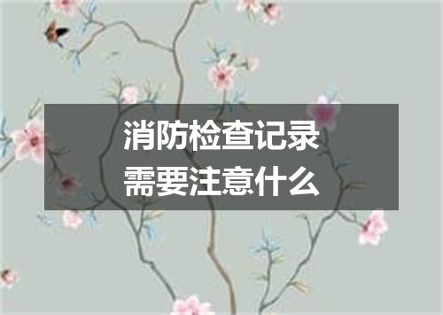 消防检查记录需要注意什么