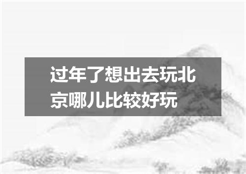 过年了想出去玩北京哪儿比较好玩